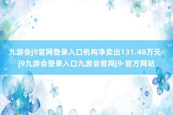 九游会j9官网登录入口机构净卖出131.48万元-j9九游会登录入口九游会官网j9·官方网站