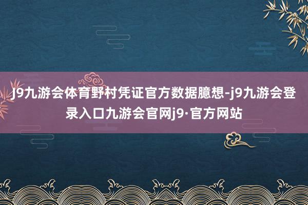 J9九游会体育野村凭证官方数据臆想-j9九游会登录入口九游会官网j9·官方网站