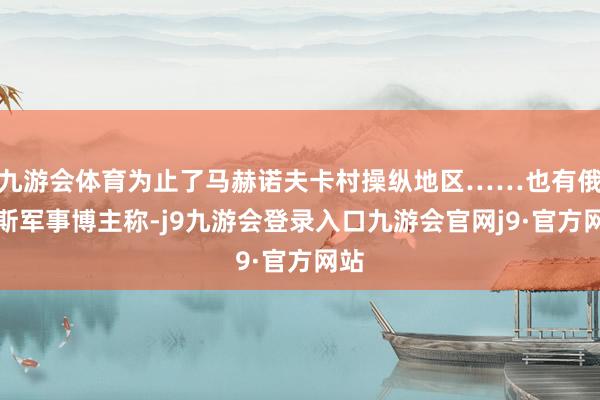 九游会体育为止了马赫诺夫卡村操纵地区……也有俄罗斯军事博主称-j9九游会登录入口九游会官网j9·官方网站