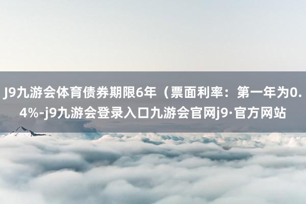 J9九游会体育债券期限6年（票面利率：第一年为0.4%-j9九游会登录入口九游会官网j9·官方网站