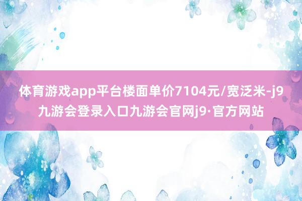 体育游戏app平台楼面单价7104元/宽泛米-j9九游会登录入口九游会官网j9·官方网站