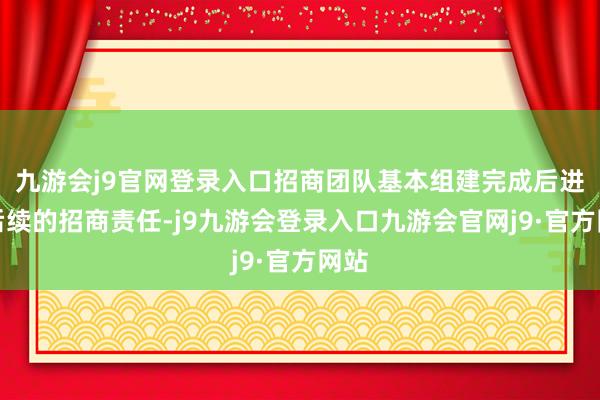 九游会j9官网登录入口招商团队基本组建完成后进行后续的招商责任-j9九游会登录入口九游会官网j9·官方网站