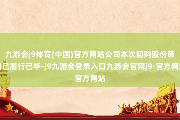 九游会j9体育(中国)官方网站公司本次回购股份策划已履行已毕-j9九游会登录入口九游会官网j9·官方网站