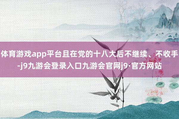 体育游戏app平台且在党的十八大后不继续、不收手-j9九游会登录入口九游会官网j9·官方网站
