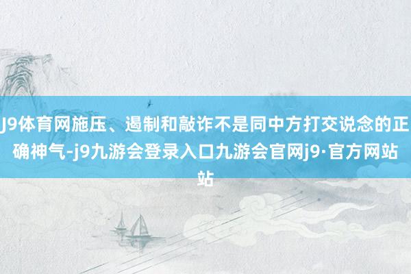 J9体育网施压、遏制和敲诈不是同中方打交说念的正确神气-j9九游会登录入口九游会官网j9·官方网站