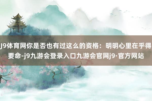 J9体育网你是否也有过这么的资格：明明心里在乎得要命-j9九游会登录入口九游会官网j9·官方网站