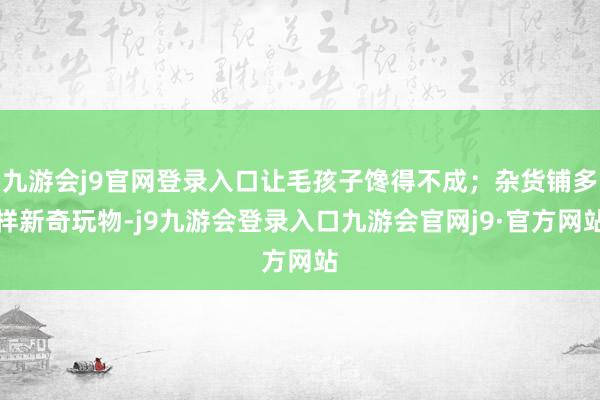 九游会j9官网登录入口让毛孩子馋得不成；杂货铺多样新奇玩物-j9九游会登录入口九游会官网j9·官方网站