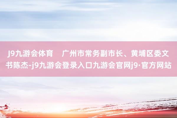 J9九游会体育    广州市常务副市长、黄埔区委文书陈杰-j9九游会登录入口九游会官网j9·官方网站