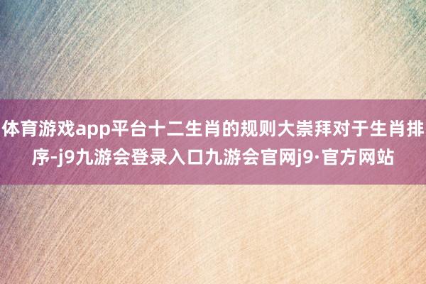 体育游戏app平台十二生肖的规则大崇拜对于生肖排序-j9九游会登录入口九游会官网j9·官方网站