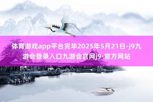 体育游戏app平台　　完毕2025年5月21日-j9九游会登录入口九游会官网j9·官方网站