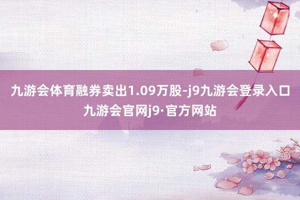 九游会体育融券卖出1.09万股-j9九游会登录入口九游会官网j9·官方网站