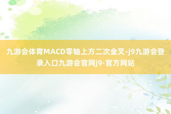 九游会体育MACD零轴上方二次金叉-j9九游会登录入口九游会官网j9·官方网站