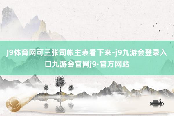 J9体育网可三张司帐主表看下来-j9九游会登录入口九游会官网j9·官方网站