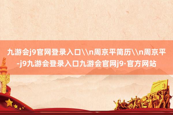 九游会j9官网登录入口\n周京平简历\n周京平-j9九游会登录入口九游会官网j9·官方网站