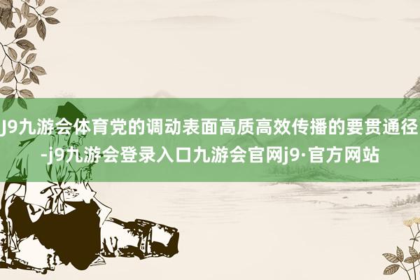J9九游会体育党的调动表面高质高效传播的要贯通径-j9九游会登录入口九游会官网j9·官方网站