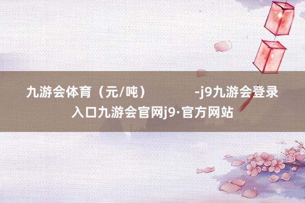 九游会体育（元/吨）            -j9九游会登录入口九游会官网j9·官方网站