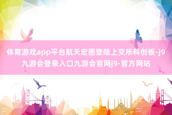 体育游戏app平台航天宏图登陆上交所科创板-j9九游会登录入口九游会官网j9·官方网站