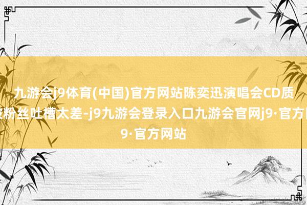 九游会j9体育(中国)官方网站陈奕迅演唱会CD质地被粉丝吐槽太差-j9九游会登录入口九游会官网j9·官方网站